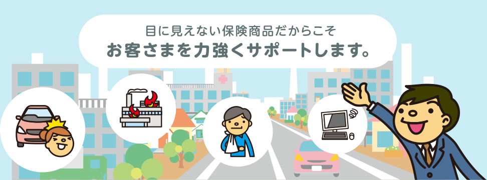 目に見えない保険商品だからこそ お客様を力強くサポートします。