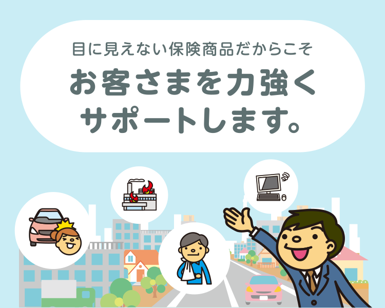 目に見えない保険商品だからこそ お客様を力強くサポートします。